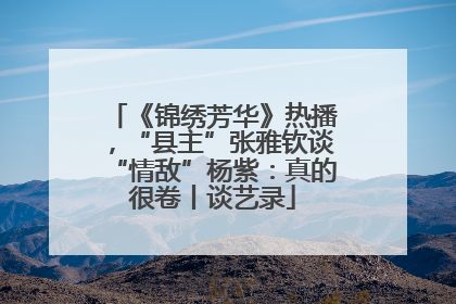 《锦绣芳华》热播，“县主”张雅钦谈“情敌”杨紫：真的很卷丨谈艺录