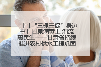 「“三抓三促”身边事」甘泉润黄土 涓流惠民生——甘肃省持续推进农村供水工程巩固提升项目建设