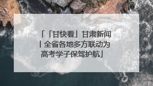 「甘快看」甘肃新闻丨全省各地多方联动为高考学子保驾护航