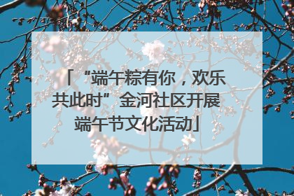 “端午粽有你，欢乐共此时”金河社区开展端午节文化活动