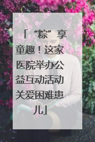 “粽”享童趣！这家医院举办公益互动活动关爱困难患儿