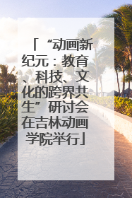 “动画新纪元：教育、科技、文化的跨界共生”研讨会在吉林动画学院举行