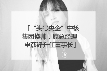 “头号央企”中核集团换帅，原总经理申彦锋升任董事长