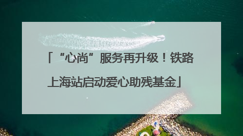 “心尚”服务再升级！铁路上海站启动爱心助残基金