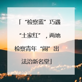 “检察蓝”巧遇“土家红”，两地检察青年“闹”出法治新名堂