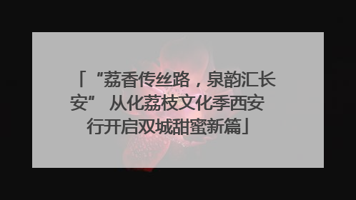 “荔香传丝路，泉韵汇长安” 从化荔枝文化季西安行开启双城甜蜜新篇