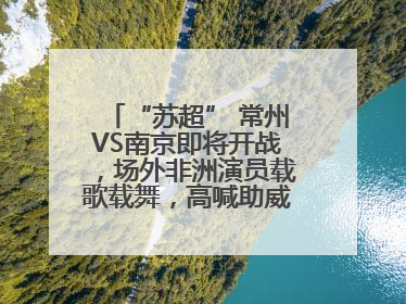 “苏超” 常州VS南京即将开战，场外非洲演员载歌载舞，高喊助威：今晚吃鸭