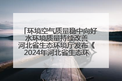 环境空气质量稳中向好 水环境质量持续改善 河北省生态环境厅发布《2024年河北省生态环境状况公报》