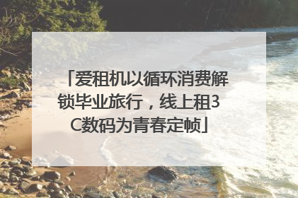 爱租机以循环消费解锁毕业旅行，线上租3C数码为青春定帧