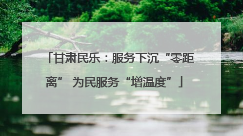 甘肃民乐：服务下沉“零距离” 为民服务“增温度”