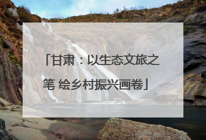 甘肃：以生态文旅之笔 绘乡村振兴画卷