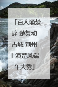 百人诵楚辞 楚舞动古城 荆州上演楚风端午大秀