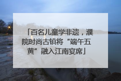 百名儿童学非遗，濮院时尚古镇将“端午五黄”融入江南宴席