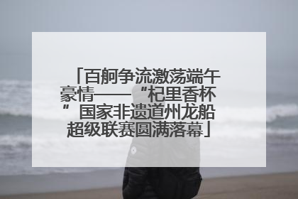 百舸争流激荡端午豪情——“杞里香杯”国家非遗道州龙船超级联赛圆满落幕