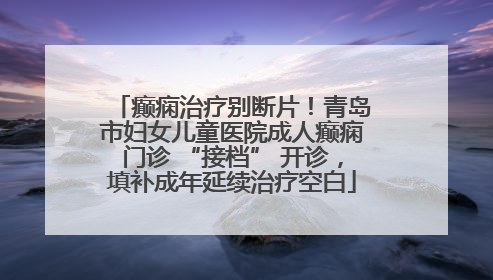 癫痫治疗别断片！青岛市妇女儿童医院成人癫痫门诊 “接档” 开诊，填补成年延续治疗空白