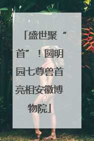 盛世聚“首”！圆明园七尊兽首亮相安徽博物院
