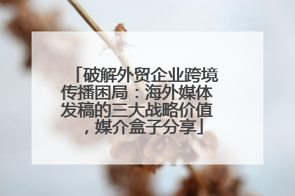 破解外贸企业跨境传播困局：海外媒体发稿的三大战略价值，媒介盒子分享