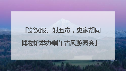 穿汉服、射五毒，史家胡同博物馆举办端午古风游园会