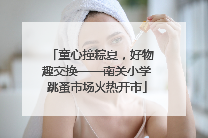 童心撞粽夏，好物趣交换——南关小学跳蚤市场火热开市