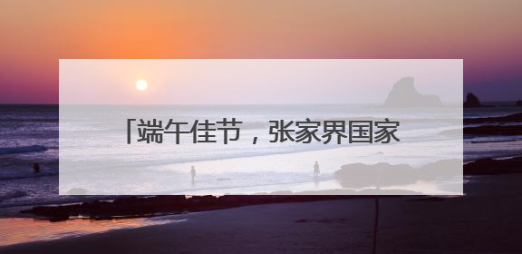 端午佳节，张家界国家森林公园“宠游客”活动带你解锁松弛感假期！