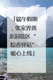 端午假期，张家界黄龙洞景区“粽香驿站”暖心上线