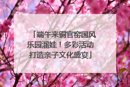 端午来铜官窑国风乐园溜娃！多彩活动打造亲子文化盛宴