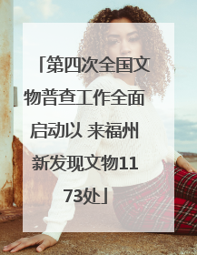 第四次全国文物普查工作全面启动以 来福州新发现文物1173处