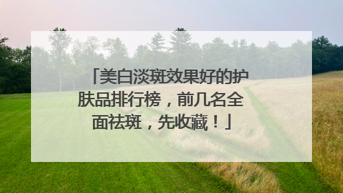 美白淡斑效果好的护肤品排行榜，前几名全面祛斑，先收藏！