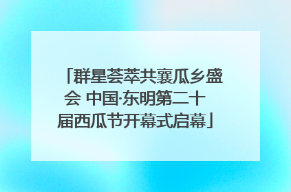 群星荟萃共襄瓜乡盛会 中国·东明第二十届西瓜节开幕式启幕
