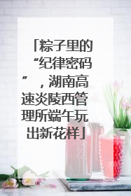 粽子里的“纪律密码”，湖南高速炎陵西管理所端午玩出新花样