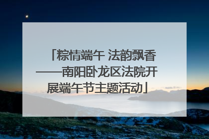 粽情端午 法韵飘香——南阳卧龙区法院开展端午节主题活动