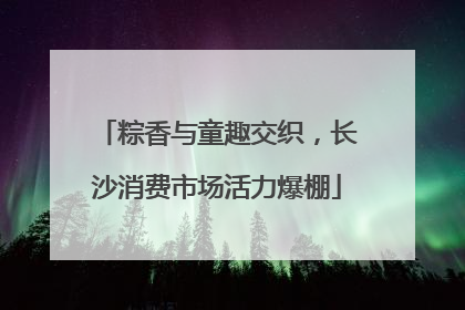 粽香与童趣交织，长沙消费市场活力爆棚