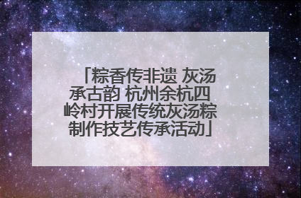 粽香传非遗 灰汤承古韵 杭州余杭四岭村开展传统灰汤粽制作技艺传承活动