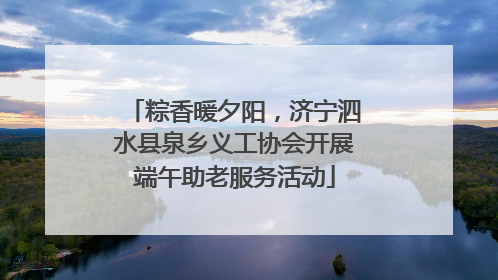 粽香暖夕阳，济宁泗水县泉乡义工协会开展端午助老服务活动