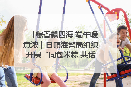 粽香飘四海 端午暖意浓｜日照海警局组织开展“同包米粽 共话端午”系列活动