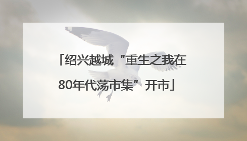 绍兴越城“重生之我在80年代荡市集”开市