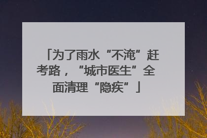为了雨水“不淹”赶考路，“城市医生”全面清理“隐疾”