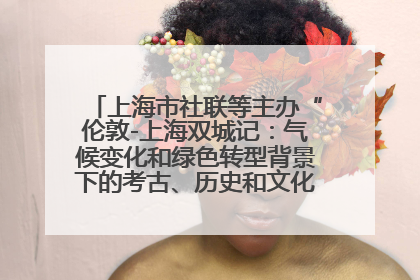 上海市社联等主办“伦敦-上海双城记：气候变化和绿色转型背景下的考古、历史和文化遗产”学术对话