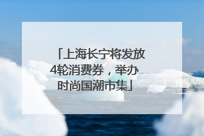 上海长宁将发放4轮消费券，举办时尚国潮市集