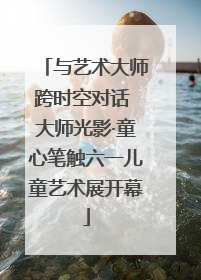 与艺术大师跨时空对话 大师光影·童心笔触六一儿童艺术展开幕