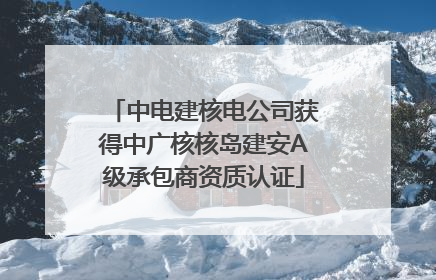 中电建核电公司获得中广核核岛建安A级承包商资质认证