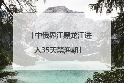中俄界江黑龙江进入35天禁渔期
