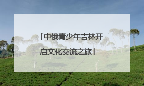 中俄青少年吉林开启文化交流之旅