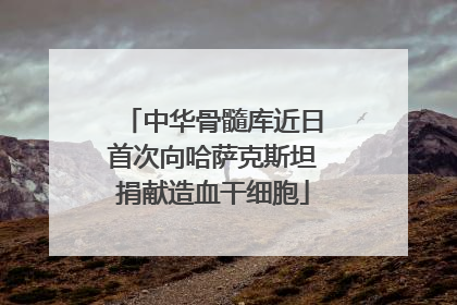 中华骨髓库近日首次向哈萨克斯坦捐献造血干细胞