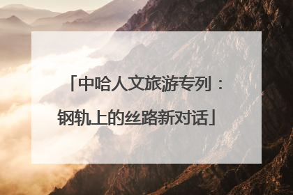 中哈人文旅游专列：钢轨上的丝路新对话