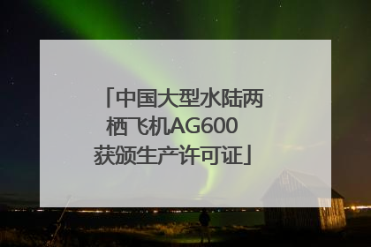 中国大型水陆两栖飞机AG600获颁生产许可证
