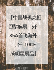 中国战机亮相巴黎航展：歼-35A首飞海外，歼-10CE成明星展品