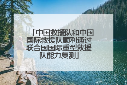 中国救援队和中国国际救援队顺利通过联合国国际重型救援队能力复测
