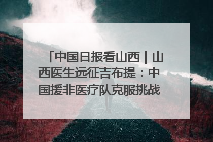中国日报看山西｜山西医生远征吉布提：中国援非医疗队克服挑战救助非洲患者