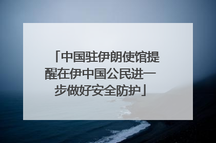 中国驻伊朗使馆提醒在伊中国公民进一步做好安全防护